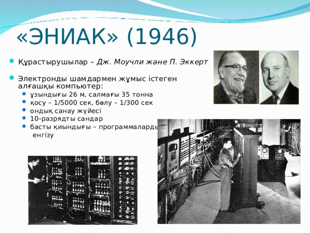 «ЭНИАК» (194 6 ) Құрастырушылар – Дж. Моучли және  П. Эккерт Электронды шамдармен жұмыс істеген алғашқы компьютер: ұзындығы 26 м, салмағы 3 5 тонна қосу – 1/5000 сек, бөлу – 1 /300 сек ондық санау жүйесі 10-разрядты сандар басты қиындығы – программаларды ұзындығы 26 м, салмағы 3 5 тонна қосу – 1/5000 сек, бөлу – 1 /300 сек ондық санау жүйесі 10-разрядты сандар басты қиындығы – программаларды  енгізу  енгізу  