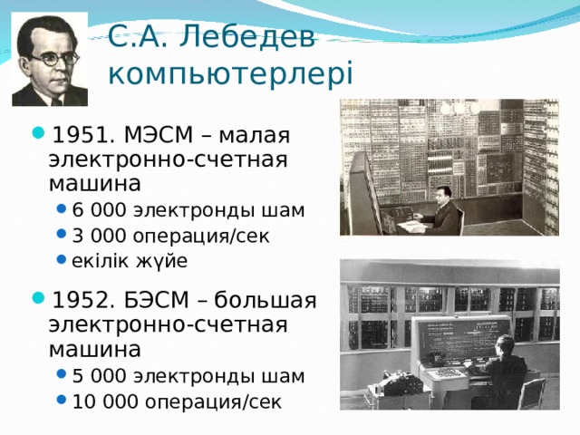С.А. Лебедев компьютерлері 1951. МЭСМ – малая электронно-счетная  машина 6 000 электронды шам 3 000 операция/сек екілік жүйе 6 000 электронды шам 3 000 операция/сек екілік жүйе 1952. БЭСМ – большая электронно-счетная  машина 5 000 электронды шам 10 000 операция/сек 5 000 электронды шам 10 000 операция/сек 