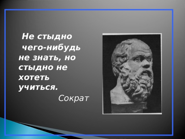  Не стыдно  чего-нибудь не знать, но стыдно не хотеть учиться. Сократ  