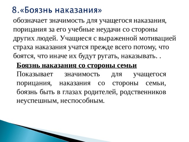 обозначает значимость для учащегося наказания, порицания за его учебные неудачи со стороны других людей. Учащиеся с выраженной мотивацией страха наказания учатся прежде всего потому, что боятся, что иначе их будут ругать, наказывать. . Боязнь наказания со стороны семьи Показывает значимость для учащегося порицания, наказания со стороны семьи, боязнь быть в глазах родителей, родственников неуспешным, неспособным. 