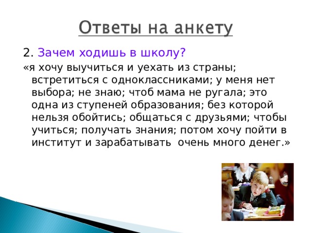 2. Зачем ходишь в школу? «я хочу выучиться и уехать из страны; встретиться с одноклассниками; у меня нет выбора; не знаю; чтоб мама не ругала; это одна из ступеней образования; без которой нельзя обойтись; общаться с друзьями; чтобы учиться; получать знания; потом хочу пойти в институт и зарабатывать очень много денег.» 
