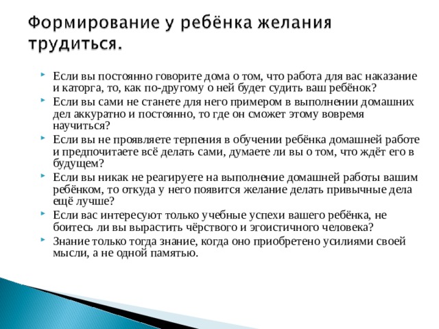 Если вы постоянно говорите дома о том, что работа для вас наказание и каторга, то, как по-другому о ней будет судить ваш ребёнок? Если вы сами не станете для него примером в выполнении домашних дел аккуратно и постоянно, то где он сможет этому вовремя научиться? Если вы не проявляете терпения в обучении ребёнка домашней работе и предпочитаете всё делать сами, думаете ли вы о том, что ждёт его в будущем? Если вы никак не реагируете на выполнение домашней работы вашим ребёнком, то откуда у него появится желание делать привычные дела ещё лучше? Если вас интересуют только учебные успехи вашего ребёнка, не боитесь ли вы вырастить чёрствого и эгоистичного человека? Знание только тогда знание, когда оно приобретено усилиями своей мысли, а не одной памятью.  