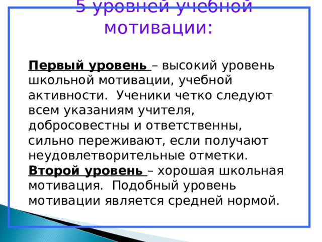  5 уровней учебной мотивации: Первый уровень – высокий уровень школьной мотивации, учебной активности. Ученики четко следуют всем указаниям учителя, добросовестны и ответственны, сильно переживают, если получают неудовлетворительные отметки. Второй уровень – хорошая школьная мотивация. Подобный уровень мотивации является средней нормой. 