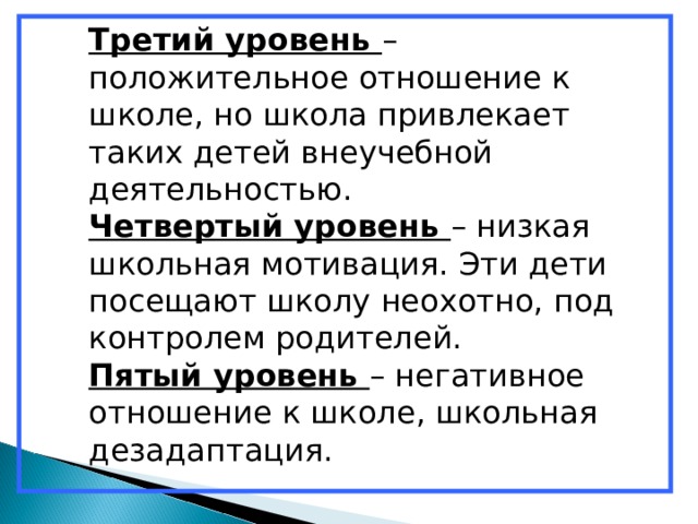 Третий уровень – положительное отношение к школе, но школа привлекает таких детей внеучебной деятельностью. Четвертый уровень – низкая школьная мотивация. Эти дети посещают школу неохотно, под контролем родителей. Пятый уровень – негативное отношение к школе, школьная дезадаптация. 