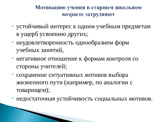 устойчивый интерес к одним учебным предметам в ущерб усвоению других; неудовлетворенность однообразием форм учебных занятий, негативное отношение к формам контроля со стороны учителей; сохранение ситуативных мотивов выбора жизненного пути (например, по аналогии с товарищем); недостаточная устойчивость социальных мотивов. 