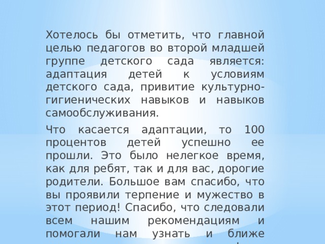 Хотелось бы отметить, что главной целью педагогов во второй младшей группе детского сада является: адаптация детей к условиям детского сада, привитие культурно-гигиенических навыков и навыков самообслуживания.   Что касается адаптации, то 100 процентов детей успешно ее прошли. Это было нелегкое время, как для ребят, так и для вас, дорогие родители. Большое вам спасибо, что вы проявили терпение и мужество в этот период! Спасибо, что следовали всем нашим рекомендациям и помогали нам узнать и ближе познакомиться с вашими детьми! 