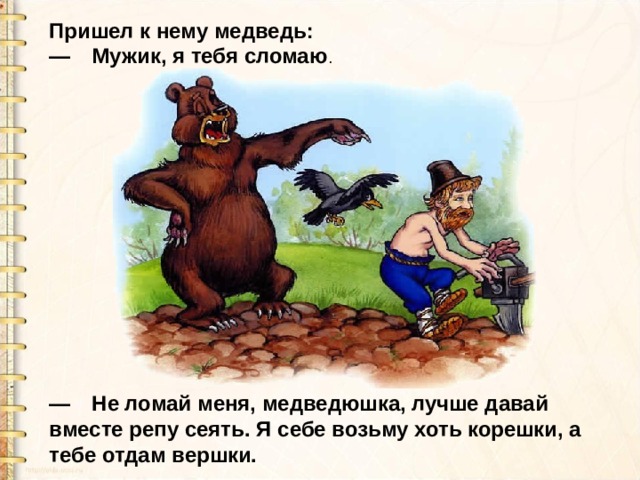 Пришел к нему медведь:  — Мужик, я тебя сломаю . —  Не ломай меня, медведюшка, лучше давай вместе репу сеять. Я себе возьму хоть корешки, а тебе отдам вершки. 