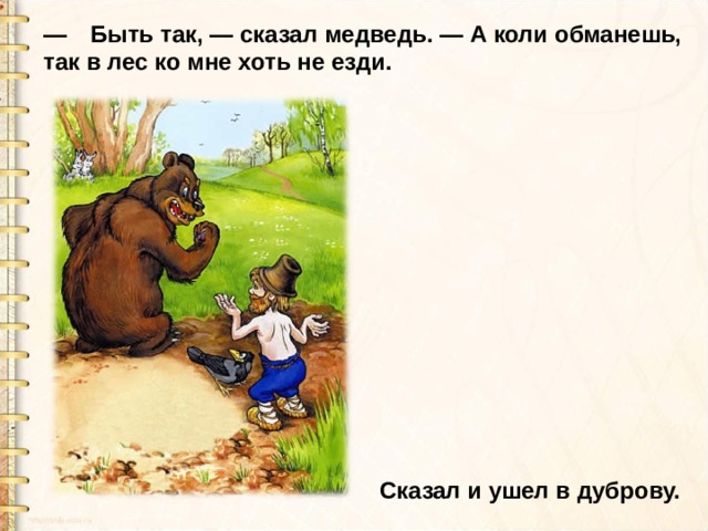 —  Быть так, — сказал медведь. — А коли обманешь, так в лес ко мне хоть не езди. Сказал и ушел в дуброву. 
