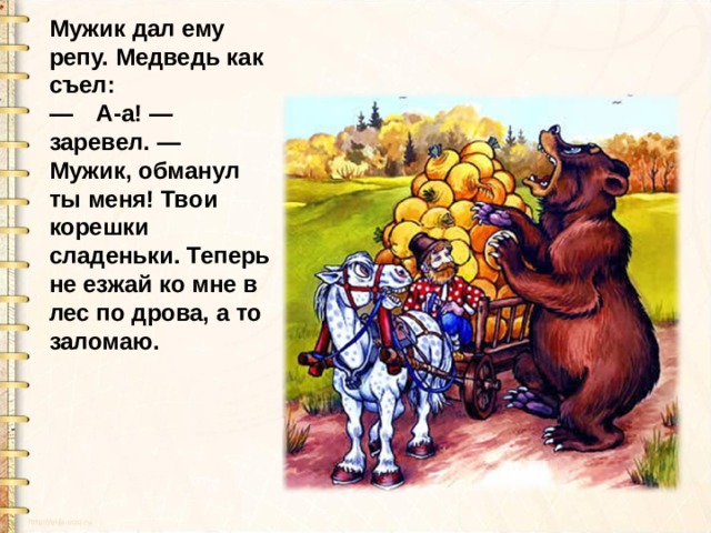 Мужик дал ему репу. Медведь как съел:  — А-а! — заревел. — Мужик, обманул ты меня! Твои корешки сладеньки. Теперь не езжай ко мне в лес по дрова, а то заломаю. 