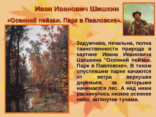 Иван Иванович Шишкин «Осенний пейзаж. Парк в Павловске».  Задумчива, печальна, полна таинственности природа в картине Ивана Ивановича Шишкина ''Осенний пейзаж. Парк в Павловске». В тихом опустевшем парке качаются от ветра верхушки деревьев, за которыми начинается лес. А над ними раскинулось низкое осеннее небо, затянутое тучами.  