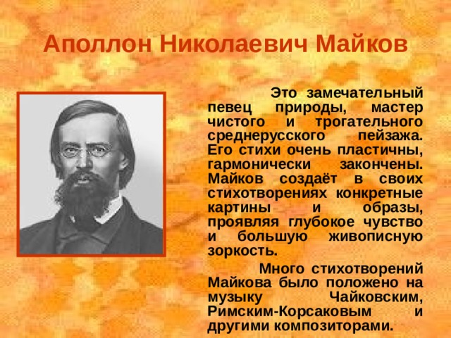Аполлон Николаевич Майков  Это замечательный певец природы, мастер чистого и трогательного среднерусского пейзажа. Его стихи очень пластичны, гармонически закончены. Майков создаёт в своих стихотворениях конкретные картины и образы, проявляя глубокое чувство и большую живописную зоркость.  Много стихотворений Майкова было положено на музыку Чайковским, Римским-Корсаковым и другими композиторами.  