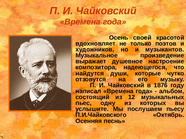 П. И. Чайковский  «Времена года»    Осень своей красотой вдохновляет не только поэтов и художников, но и музыкантов. Музыкальное произведение выражает душевное настроение композитора, надеющегося, что найдутся души, которые чутко отзовутся на его музыку.  П. И. Чайковский в 1876 году написал «Времена года» - альбом, состоящий из 12 музыкальных пьес, одну из которых вы услышите. Мы послушаем пьесу П.И.Чайковского «Октябрь. Осенняя песнь»  