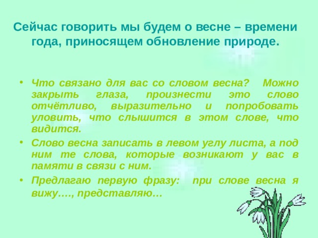 Сейчас говорить мы будем о весне – времени года, приносящем обновление природе.   Что связано для вас со словом весна? Можно закрыть глаза, произнести это слово отчётливо, выразительно и попробовать уловить, что слышится в этом слове, что видится. Слово весна записать в левом углу листа, а под ним те слова, которые возникают у вас в памяти в связи с ним. Предлагаю первую фразу: при слове весна я вижу…., представляю…    