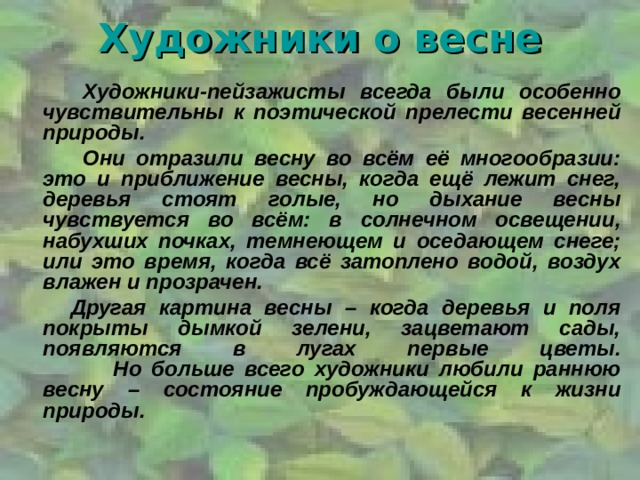 Художники о весне     Художники-пейзажисты всегда были особенно чувствительны к поэтической прелести весенней природы.   Они отразили весну во всём её многообразии: это и приближение весны, когда ещё лежит снег, деревья стоят голые, но дыхание весны чувствуется во всём: в солнечном освещении, набухших почках, темнеющем и оседающем снеге; или это время, когда всё затоплено водой, воздух влажен и прозрачен.  Другая картина весны – когда деревья и поля покрыты дымкой зелени, зацветают сады, появляются в лугах первые цветы.  Но больше всего художники любили раннюю весну – состояние пробуждающейся к жизни природы.  