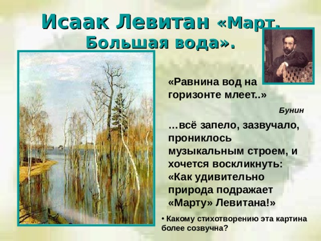 Исаак Левитан «Март. Большая вода».  «Равнина вод на горизонте млеет..»  Бунин  … всё запело, зазвучало, прониклось музыкальным строем, и хочется воскликнуть: «Как удивительно природа подражает «Марту» Левитана!»   Какому стихотворению эта картина более созвучна?  