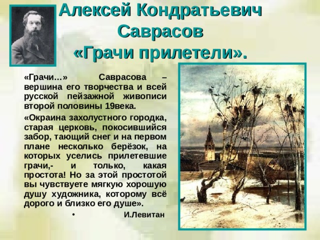 Алексей Кондратьевич Саврасов  «Грачи прилетели».  «Грачи…» Саврасова – вершина его творчества и всей русской пейзажной живописи второй половины 19века.  «Окраина захолустного городка, старая церковь, покосившийся забор, тающий снег и на первом плане несколько берёзок, на которых уселись прилетевшие грачи,- и только, какая простота! Но за этой простотой вы чувствуете мягкую хорошую душу художника, которому всё дорого и близко его душе».  И.Левитан  