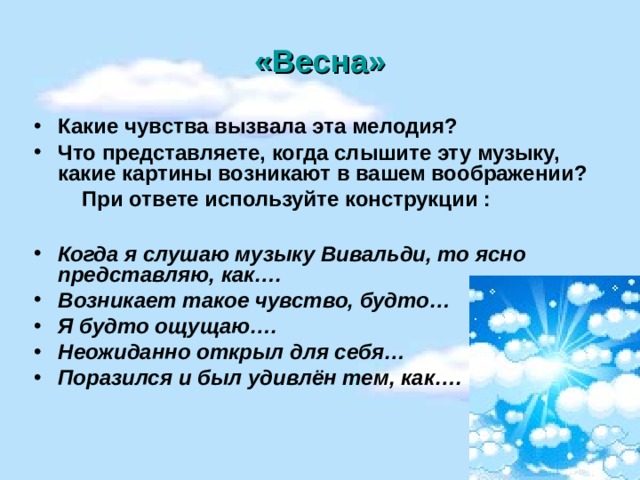 «Весна» Какие чувства вызвала эта мелодия? Что представляете, когда слышите эту музыку, какие картины возникают в вашем воображении?  При ответе используйте конструкции :  Когда я слушаю музыку Вивальди, то ясно представляю, как…. Возникает такое чувство, будто… Я будто ощущаю…. Неожиданно открыл для себя… Поразился и был удивлён тем, как….  