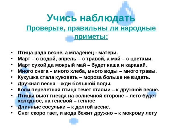  Учись наблюдать  Проверьте, правильны ли народные приметы:    Птица рада весне, а младенец - матери. Март – с водой, апрель – с травой, а май – с цветами. Март сухой да мокрый май – будет каша и каравай. Много снега – много хлеба, много воды – много травы. Кукушка стала куковать – мороза больше не видать. Дружная весна – жди большой воды. Коли перелетная птица течет стаями – к дружной весне. Птицы вьют гнезда на солнечной стороне – лето будет холодное, на теневой – теплое Длинные сосульки – к долгой весне. Снег скоро тает, и вода бежит дружно – к мокрому лету   