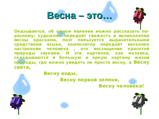 Весна – это…   Оказывается, об одном явлении можно рассказать по-разному: художник передаёт свежесть и великолепие весны красками, поэт пользуется выразительными средствами языка, композитор передаёт весеннее настроение человека , его восхищение красотой природы звуками. И эти картинки, как мозаика, складываются в большую и яркую картину жизни природы, где можно увидеть не просто весну, а Весну света,   Весну воды,   Весну первой зелени,  Весну человека!    