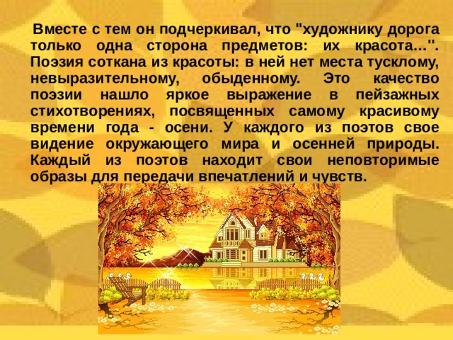  Вместе с тем он подчеркивал, что ''художнику дорога только одна сторона предметов: их красота…''. Поэзия соткана из красоты: в ней нет места тусклому, невыразительному, обыденному. Это качество поэзии нашло яркое выражение в пейзажных стихотворениях, посвященных самому красивому времени года - осени. У каждого из поэтов свое видение окружающего мира и осенней природы. Каждый из поэтов находит свои неповторимые образы для передачи впечатлений и чувств.   