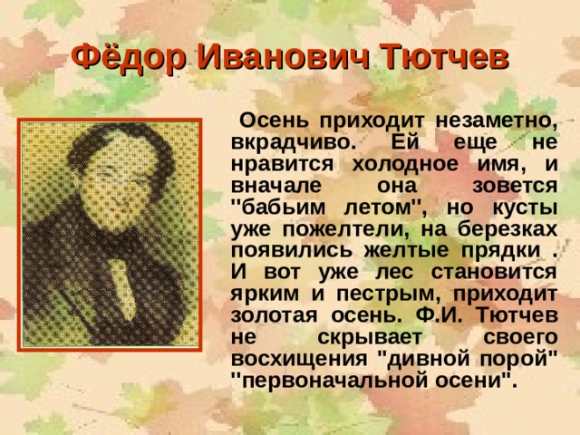 Фёдор Иванович Тютчев  Осень приходит незаметно, вкрадчиво. Ей еще не нравится холодное имя, и вначале она зовется ''бабьим летом'', но кусты уже пожелтели, на березках появились желтые прядки . И вот уже лес становится ярким и пестрым, приходит золотая осень. Ф.И. Тютчев не скрывает своего восхищения ''дивной порой'' ''первоначальной осени''.  