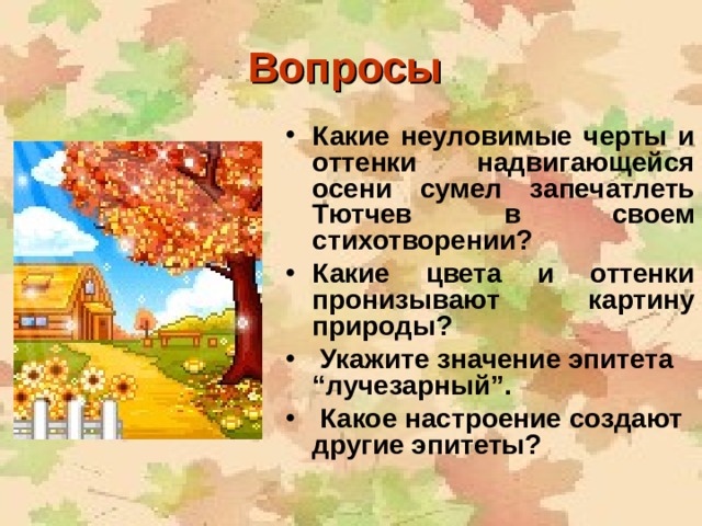 Вопросы  Какие неуловимые черты и оттенки надвигающейся осени сумел запечатлеть Тютчев в своем стихотворении? Какие цвета и оттенки пронизывают картину природы?  Укажите значение эпитета “лучезарный”.  Какое настроение создают другие эпитеты?   