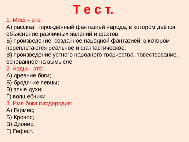Т е с т. 1. Миф – это: А) рассказ, порождённый фантазией народа, в котором даётся объяснение различных явлений и фактов; Б) произведение, созданное народной фантазией, в котором переплетаются реальное и фантастическое; В) произведение устного народного творчества, повествование, основанное на вымысле. 2. Аэды – это: А) древние боги; Б) бродячие певцы; В) злые духи; Г) волшебники. 3. Имя бога плодородия: А) Гермес; Б) Кронос; В) Дионис; Г) Гефест. 