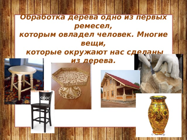 Обработка дерева одно из первых ремесел,  которым овладел человек. Многие вещи,  которые окружают нас сделаны из дерева.   