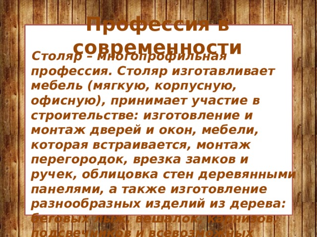 Профессия в современности  Столяр – многопрофильная профессия. Столяр изготавливает мебель (мягкую, корпусную, офисную), принимает участие в строительстве: изготовление и монтаж дверей и окон, мебели, которая встраивается, монтаж перегородок, врезка замков и ручек, облицовка стен деревянными панелями, а также изготовление разнообразных изделий из дерева: беговых лыж, вешалок, карнизов, подсвечников и всевозможных декоративных предметов. 