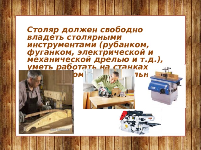 Столяр должен свободно владеть столярными инструментами (рубанком, фуганком, электрической и механической дрелью и т.д.), уметь работать на станках: строгальном, шлифовальном, токарном. 