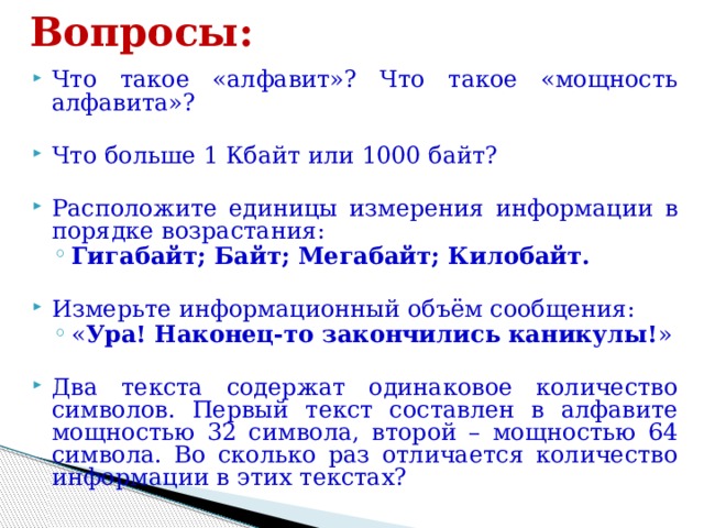 Вопросы: Что такое «алфавит»? Что такое «мощность алфавита»? Что больше 1 Кбайт или 1000 байт? Расположите единицы измерения информации в порядке возрастания: Гигабайт; Байт; Мегабайт; Килобайт. Гигабайт; Байт; Мегабайт; Килобайт. Измерьте информационный объём сообщения: « Ура! Наконец-то закончились каникулы! » « Ура! Наконец-то закончились каникулы! » Два текста содержат одинаковое количество символов. Первый текст составлен в алфавите мощностью 32 символа, второй – мощностью 64 символа. Во сколько раз отличается количество информации в этих текстах? 