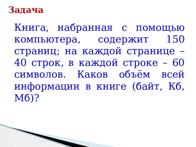 Задача Книга, набранная с помощью компьютера, содержит 150 страниц; на каждой странице – 40 строк, в каждой строке – 60 символов. Каков объём всей информации в книге (байт, Кб, Мб)? 