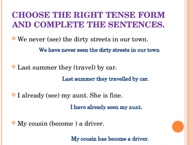 CHOOSE THE RIGHT TENSE FORM AND COMPLETE THE SENTENCES. We never (see) the dirty streets in our town.   Last summer they (travel) by car. I already (see) my aunt. She is fine.   My cousin (become ) a driver.     