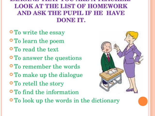 IMAGINE THAT YOU ARE A TEACHER.  LOOK AT THE LIST OF HOMEWORK AND ASK THE PUPIL IF HE HAVE DONE IT. To write the essay To learn the poem To read the text To answer the questions To remember the words To make up the dialogue To retell the story To find the information To look up the words in the dictionary 