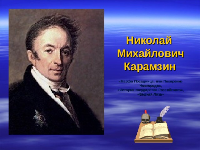 Николай  Михайлович  Карамзин    «Марфа Посадница, или Покорение Новгорода»,  «История государства Российского»,  «Бедная Лиза»             Наиболее яркий представитель сентиментализма. Призыв жить сердцем, следовать лучшим человеческим побуждениям, искусственное разделение сердца и разума, мыслей и чувств.  