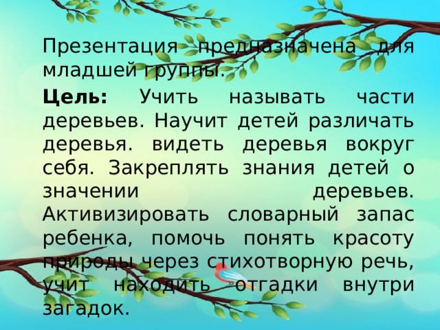 Презентация предназначена для младшей группы. Цель: Учить называть части деревьев. Научит детей различать деревья. видеть деревья вокруг себя. Закреплять знания детей о значении деревьев. Активизировать словарный запас ребенка, помочь понять красоту природы через стихотворную речь, учит находить отгадки внутри загадок. 