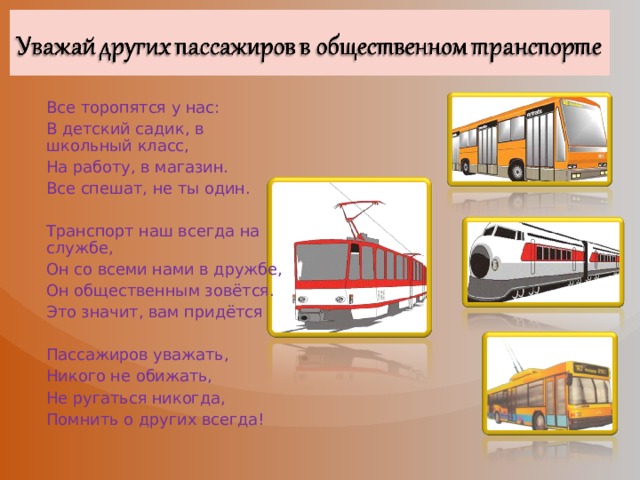 Все торопятся у нас: В детский садик, в школьный класс, На работу, в магазин. Все спешат, не ты один. Транспорт наш всегда на службе, Он со всеми нами в дружбе, Он общественным зовётся. Это значит, вам придётся Пассажиров уважать, Никого не обижать, Не ругаться никогда, Помнить о других всегда! 