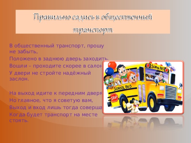 В общественный транспорт, прошу не забыть, Положено в заднюю дверь заходить. Вошли – проходите скорее в салон, У двери не стройте надёжный заслон. На выход идите к передним дверям, Но главное, что я советую вам, Выход и вход лишь тогда совершать, Когда будет транспорт на месте стоять. 