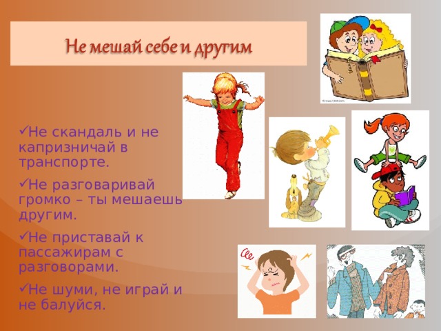 Не скандаль и не капризничай в транспорте. Не разговаривай громко – ты мешаешь другим. Не приставай к пассажирам с разговорами. Не шуми, не играй и не балуйся. 