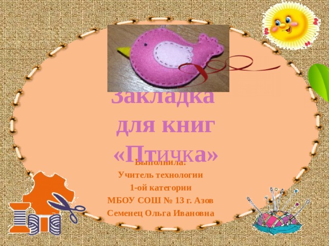 Закладка для книг «Пт ичк а» Выполнила: Учитель технологии 1-ой категории МБОУ СОШ № 13 г. Азов Семенец Ольга Ивановна 