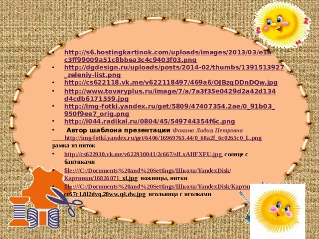 http://s6.hostingkartinok.com/uploads/images/2013/03/e1ac3ff99009a51c8bbea3c4c9403f03.png http://dgdesign.ru/uploads/posts/2014-02/thumbs/1391513927_zeleniy-list.png http://cs622118.vk.me/v622118497/469a6/OJBzqDDnDQw.jpg http://www.tovaryplus.ru/image/7/a/7a3f35e0429d2a42d134d4cdb6171559.jpg http://img-fotki.yandex.ru/get/5809/47407354.2ae/0_91b03_950f9ee7_orig.png http://i044.radikal.ru/0804/45/549744354f6c.png  Автор шаблона презентации Фокина Лидия Петровна http://img-fotki.yandex.ru/get/6406/16969765.44/0_68a2f_6c0265c0_L.png рамка из ниток http://cs622930.vk.me/v622930041/2c667/slLxAIfFXFU.jpg  солнце с бантиками file:///C:/Documents%20and%20Settings/ Школа/ YandexDisk / Картинки/16826071_ xl.jpg ножницы, нитки file:///C:/Documents%20and%20Settings/ Школа/ YandexDisk / Картинки/ cc67c1.8l2dvq.28ww.q4.dw.jpg игольница с иголками  