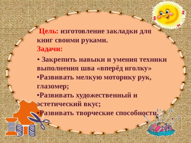  Цель:   изготовление закладки для книг своими руками.  Задачи: • Закрепить навыки и умения техники выполнения шва «вперёд иголку»  •Развивать мелкую моторику рук, глазомер;  •Развивать художественный и эстетический вкус;  •Развивать творческие способности. 