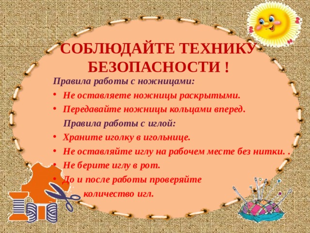 СОБЛЮДАЙТЕ ТЕХНИКУ БЕЗОПАСНОСТИ ! Правила работы с ножницами: Не оставляете ножницы раскрытыми.  Передавайте ножницы кольцами вперед.   Правила работы с иглой: Храните иголку в игольнице.  Не оставляйте иглу на рабочем месте без нитки.  .  Не берите иглу в рот.  До и после работы проверяйте  количество игл. 