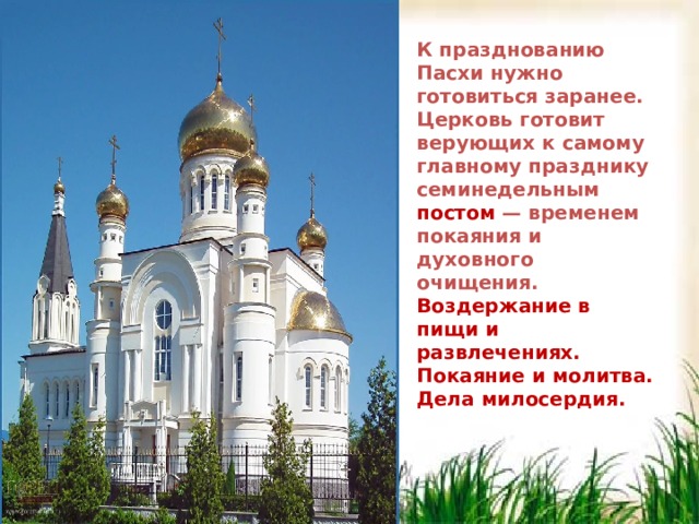 К празднованию Пасхи нужно готовиться заранее. Церковь готовит верующих к самому главному празднику семинедельным постом — временем покаяния и духовного очищения.  Воздержание в пищи и развлечениях. Покаяние и молитва. Дела милосердия.  К празднованию Пасхи нужно готовиться заранее. Церковь готовит верующих к самому главному празднику семинедельным постом — временем покаяния и духовного очищения.  Воздержание в пищи и развлечениях. Покаяние и молитва. Дела милосердия.  