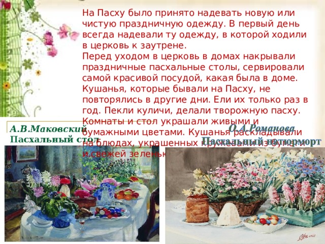 На Пасху было принято надевать новую или чистую праздничную одежду. В первый день всегда надевали ту одежду, в которой ходили в церковь к заутрене.  Перед уходом в церковь в домах накрывали праздничные пасхальные столы, сервировали самой красивой посудой, какая была в доме. Кушанья, которые бывали на Пасху, не повторялись в другие дни. Ели их только раз в год. Пекли куличи, делали творожную пасху. Комнаты и стол украшали живыми и бумажными цветами. Кушанья раскладывали на блюдах, украшенных кружевами из бумаги и свежей зеленью. На Пасху было принято надевать новую или чистую праздничную одежду. В первый день всегда надевали ту одежду, в которой ходили в церковь к заутрене.  Перед уходом в церковь в домах накрывали праздничные пасхальные столы, сервировали самой красивой посудой, какая была в доме. Кушанья, которые бывали на Пасху, не повторялись в другие дни. Ели их только раз в год. Пекли куличи, делали творожную пасху. Комнаты и стол украшали живыми и бумажными цветами. Кушанья раскладывали на блюдах, украшенных кружевами из бумаги и свежей зеленью.  