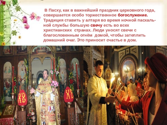  В Пасху, как в важнейший праздник церковного года, совершается особо торжественное богослужение. Традиция ставить у алтаря во время ночной пасхаль- ной службы большую свечу есть во всех христианских странах. Люди уносят свечи с благословенным огнём домой, чтобы затеплить домашний очаг. Это приносит счастье в дом.  В Пасху, как в важнейший праздник церковного года, совершается особо торжественное богослужение. Традиция ставить у алтаря во время ночной пасхаль- ной службы большую свечу есть во всех христианских странах. Люди уносят свечи с благословенным огнём домой, чтобы затеплить домашний очаг. Это приносит счастье в дом.  