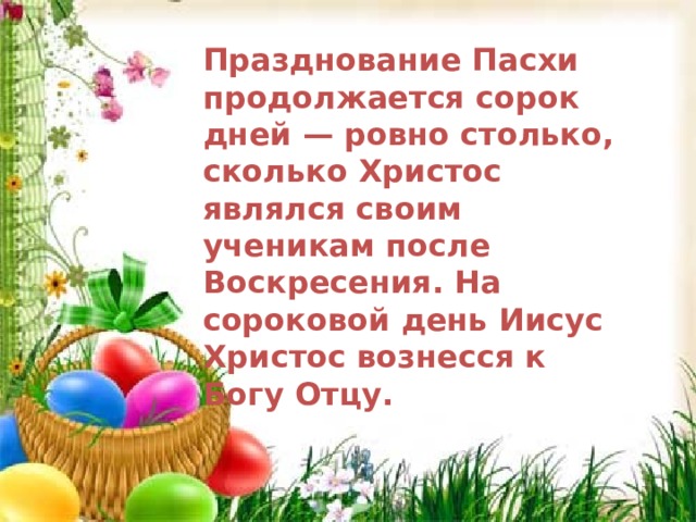 Празднование Пасхи продолжается сорок дней — ровно столько, сколько Христос являлся своим ученикам после Воскресения. На сороковой день Иисус Христос вознесся к Богу Отцу. Празднование Пасхи продолжается сорок дней — ровно столько, сколько Христос являлся своим ученикам после Воскресения. На сороковой день Иисус Христос вознесся к Богу Отцу  