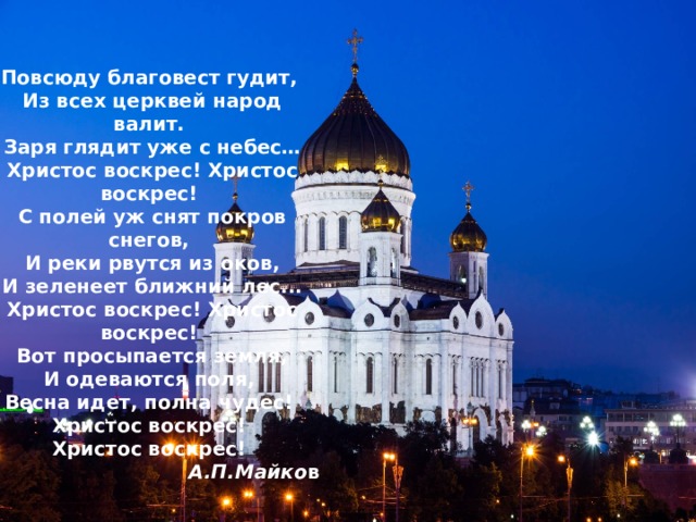  Повсюду благовест гудит,  Из всех церквей народ валит.  Заря глядит уже с небес…  Христос воскрес! Христос воскрес! С полей уж снят покров снегов,  И реки рвутся из оков,  И зеленеет ближний лес...  Христос воскрес! Христос воскрес! Вот просыпается земля,  И одеваются поля,  Весна идет, полна чудес!  Христос воскрес!  Христос воскрес! А.П.Майко в Повсюду благовест гудит,  Из всех церквей народ валит.  Заря глядит уже с небес…  Христос воскрес! Христос воскрес! С полей уж снят покров снегов,  И реки рвутся из оков,  И зеленеет ближний лес...  Христос воскрес! Христос воскрес! Вот просыпается земля,  И одеваются поля,  Весна идет, полна чудес!  Христос воскрес!  Христос воскрес!  