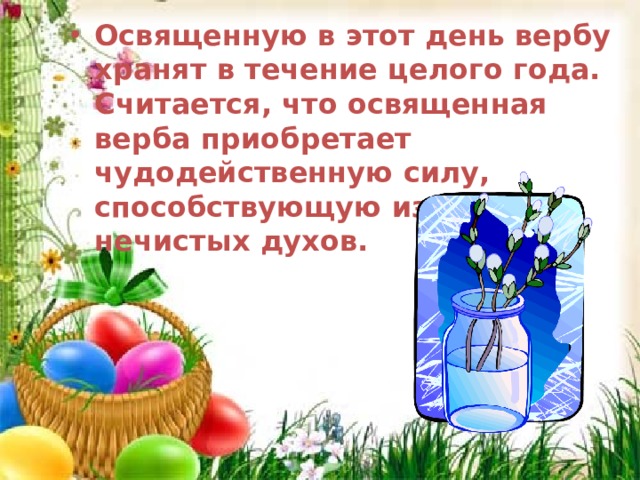 Освященную в этот день вербу хранят в течение целого года. Считается, что освященная верба приобретает чудодейственную силу, способствующую изгнанию нечистых духов.  Освященную в этот день вербу хранят в течение целого года. Считается, что освященная верба приобретает чудодейственную силу, способствующую изгнанию нечистых духов.  