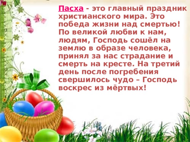 П асха - это главный праздник христианского мира. Это победа жизни над смертью! По великой любви к нам, людям, Господь сошёл на землю в образе человека, принял за нас страдание и смерть на кресте. На третий день после погребения свершилось чудо – Господь воскрес из мёртвых! П асха - это главный праздник христианского мира. Это победа жизни над смертью! По великой любви к нам, людям, Господь сошёл на землю в образе человека, принял за нас страдание и смерть на кресте. На третий день после погребения свершилось чудо – Господь воскрес из мёртвых!  